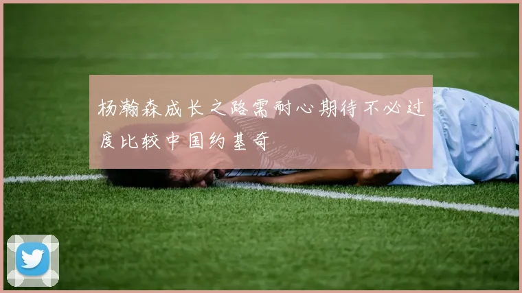 杨瀚森成长之路需耐心期待不必过度比较中国约基奇