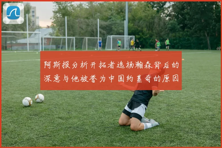 阿斯报分析开拓者选杨瀚森背后的深意与他被誉为中国约基奇的原因