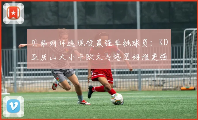 贝弗利评选现役最强单挑球员：KD亚历山大小卡欧文与塔图姆谁更强