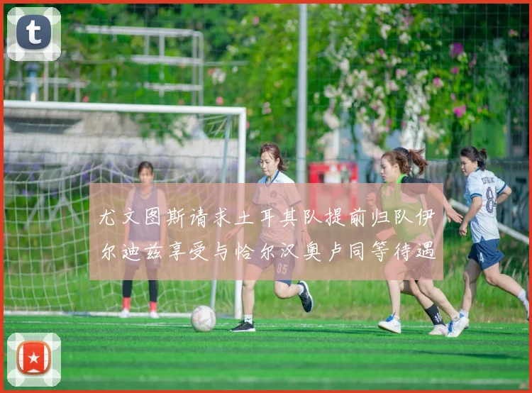 尤文图斯请求土耳其队提前归队伊尔迪兹享受与恰尔汉奥卢同等待遇