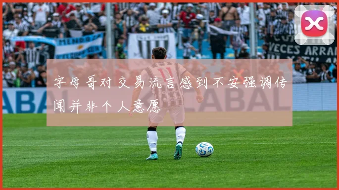 字母哥对交易流言感到不安强调传闻并非个人意愿