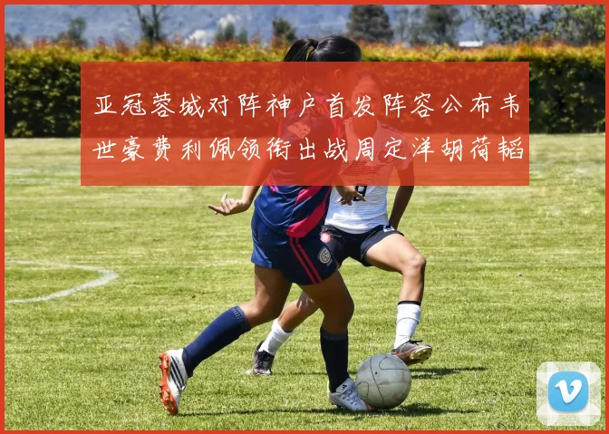 亚冠蓉城对阵神户首发阵容公布韦世豪费利佩领衔出战周定洋胡荷韬亮相