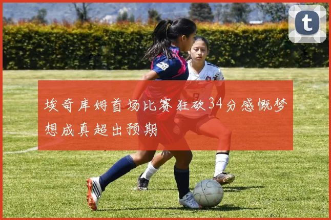 埃奇库姆首场比赛狂砍34分感慨梦想成真超出预期