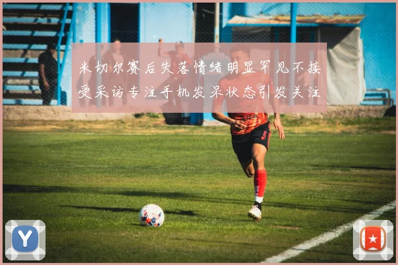 米切尔赛后失落情绪明显罕见不接受采访专注手机发呆状态引发关注