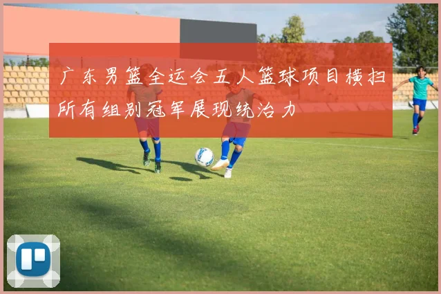 广东男篮全运会五人篮球项目横扫所有组别冠军展现统治力