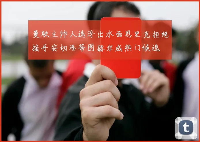 曼联主帅人选浮出水面恩里克拒绝接手安切洛蒂图赫尔成热门候选