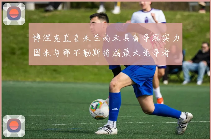 博涅克直言米兰尚未具备争冠实力国米与那不勒斯将成最大竞争者
