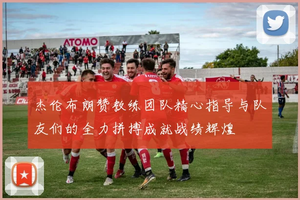 杰伦布朗赞教练团队精心指导与队友们的全力拼搏成就战绩辉煌
