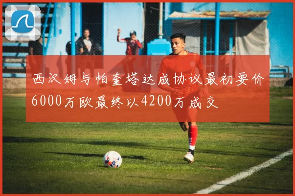西汉姆与帕奎塔达成协议最初要价6000万欧最终以4200万成交