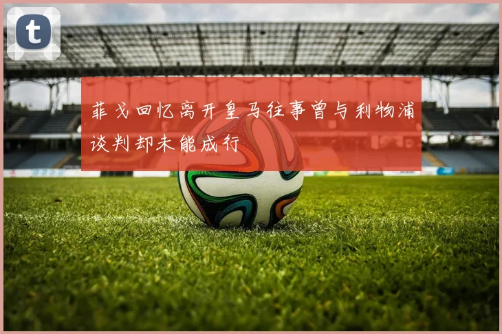 菲戈回忆离开皇马往事曾与利物浦谈判却未能成行