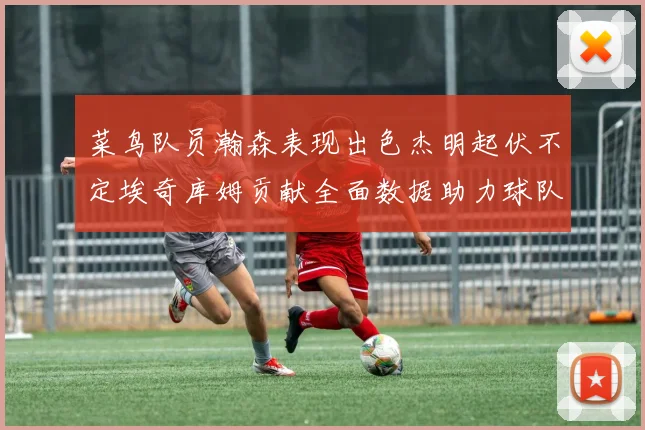 菜鸟队员瀚森表现出色杰明起伏不定埃奇库姆贡献全面数据助力球队