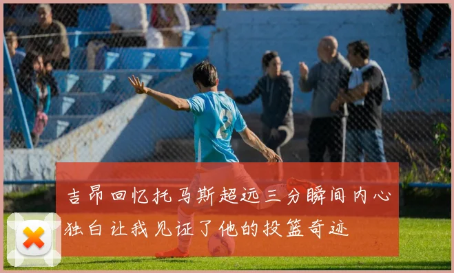 吉昂回忆托马斯超远三分瞬间内心独白让我见证了他的投篮奇迹
