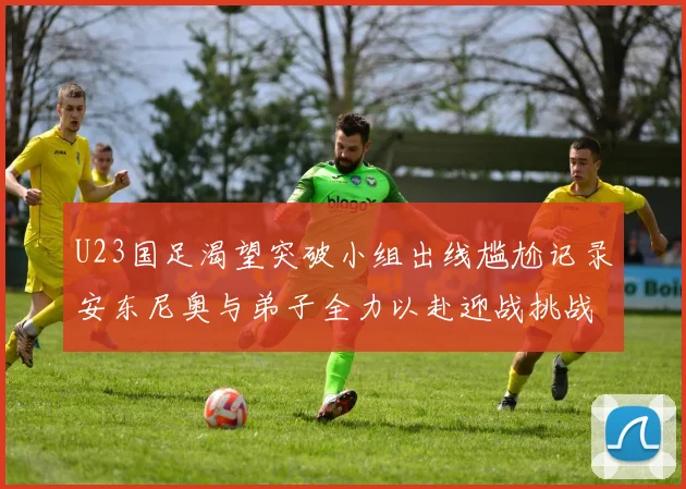 U23国足渴望突破小组出线尴尬记录安东尼奥与弟子全力以赴迎战挑战