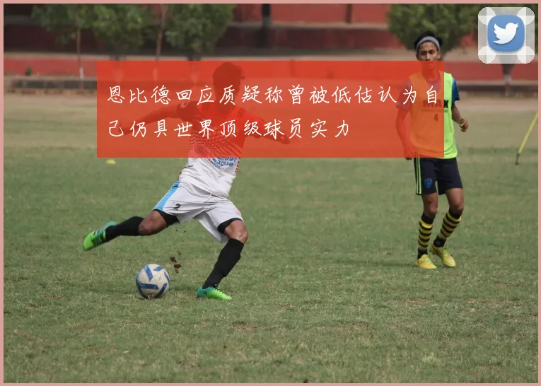 恩比德回应质疑称曾被低估认为自己仍具世界顶级球员实力