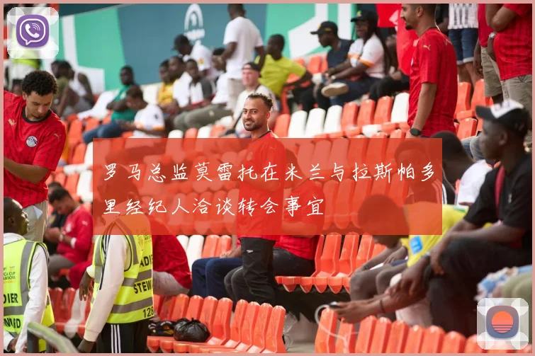 罗马总监莫雷托在米兰与拉斯帕多里经纪人洽谈转会事宜