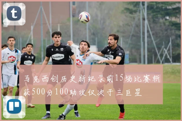 马克西创历史新纪录前15场比赛斩获500分100助攻仅次于三巨星