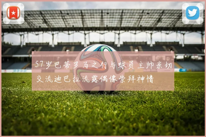 57岁巴蒂罗马之行与球员主帅亲切交流迪巴拉流露偶像崇拜神情