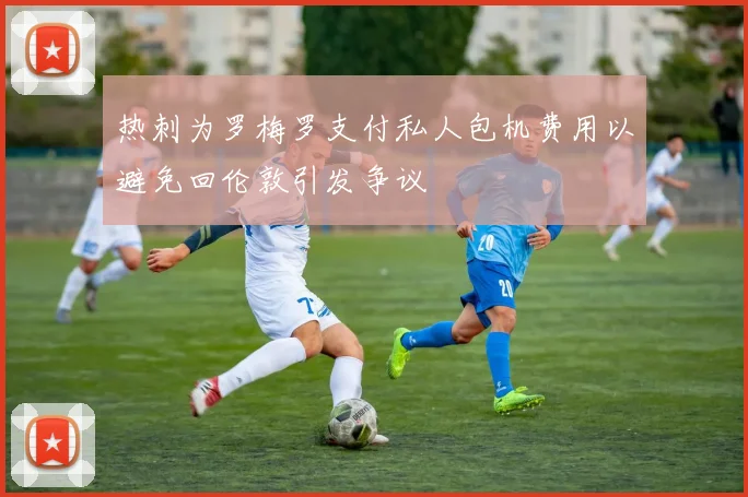 热刺为罗梅罗支付私人包机费用以避免回伦敦引发争议