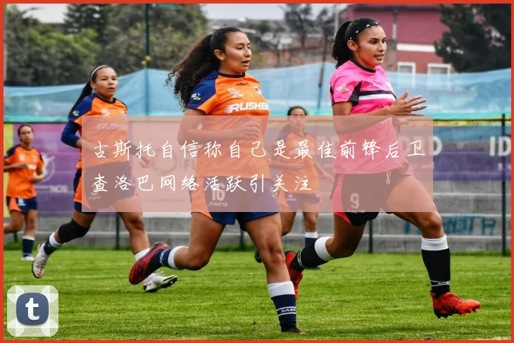 古斯托自信称自己是最佳前锋后卫查洛巴网络活跃引关注