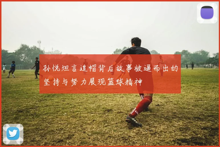 孙悦坦言追帽背后故事被逼而出的坚持与努力展现篮球精神
