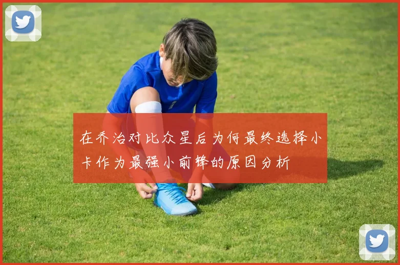 在乔治对比众星后为何最终选择小卡作为最强小前锋的原因分析