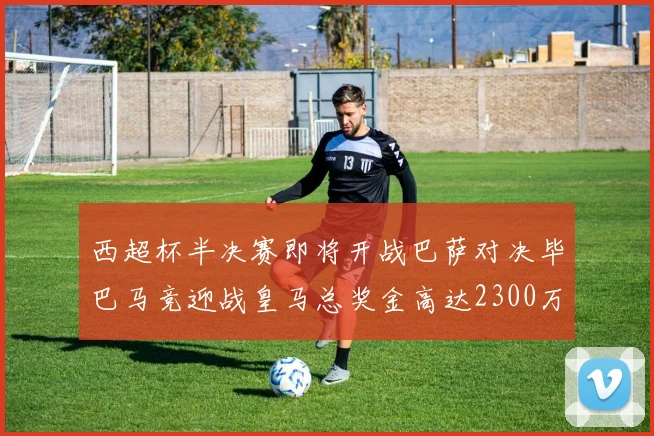 西超杯半决赛即将开战巴萨对决毕巴马竞迎战皇马总奖金高达2300万欧
