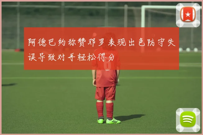 阿德巴约称赞邓罗表现出色防守失误导致对手轻松得分