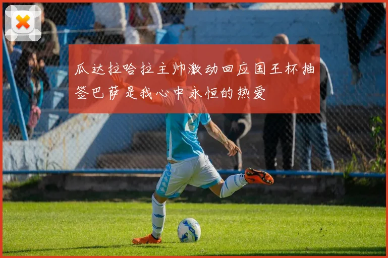 瓜达拉哈拉主帅激动回应国王杯抽签巴萨是我心中永恒的热爱