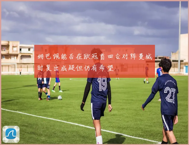 姆巴佩能否在欧冠首回合对阵曼城时复出成疑但仍有希望