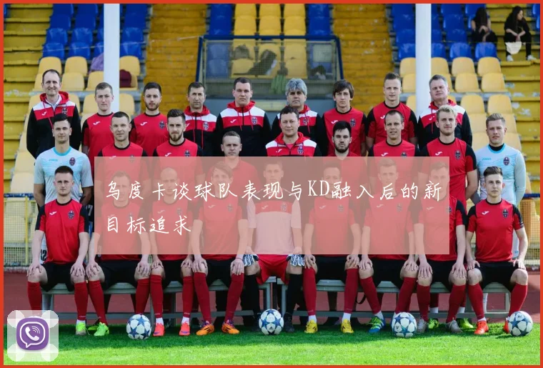 乌度卡谈球队表现与KD融入后的新目标追求