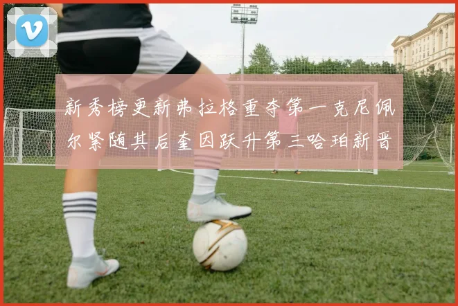 新秀榜更新弗拉格重夺第一克尼佩尔紧随其后奎因跃升第三哈珀新晋入榜