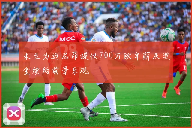 米兰为迈尼昂提供700万欧年薪及奖金续约前景乐观