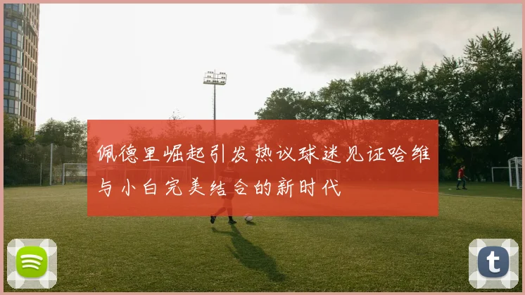 佩德里崛起引发热议球迷见证哈维与小白完美结合的新时代