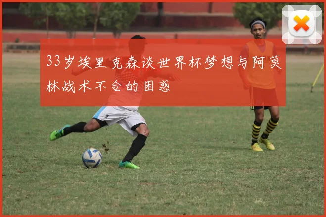 33岁埃里克森谈世界杯梦想与阿莫林战术不合的困惑