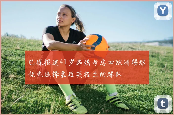巴媒报道41岁弟媳考虑回欧洲踢球优先选择靠近英格兰的球队