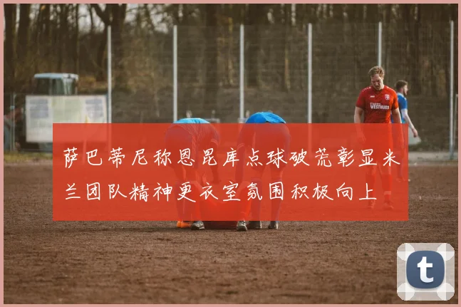 萨巴蒂尼称恩昆库点球破荒彰显米兰团队精神更衣室氛围积极向上