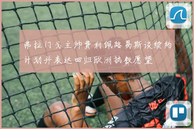 弗拉门戈主帅费利佩路易斯谈续约计划并表达回归欧洲执教愿望