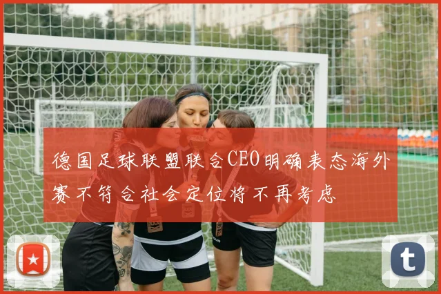 德国足球联盟联合CEO明确表态海外赛不符合社会定位将不再考虑
