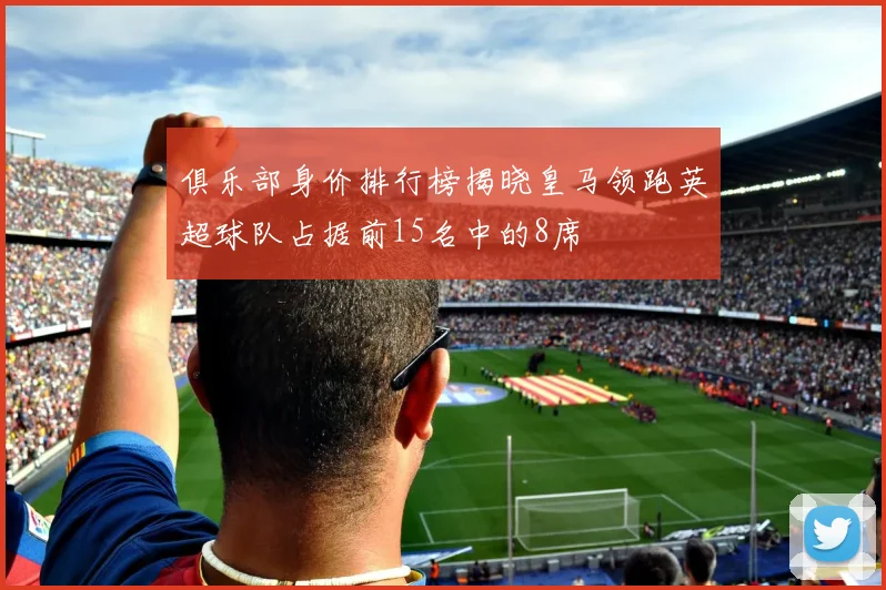 俱乐部身价排行榜揭晓皇马领跑英超球队占据前15名中的8席