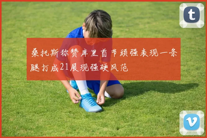 桑托斯称赞库里首节顽强表现一条腿打成21展现强硬风范