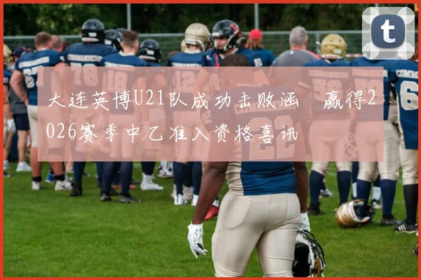 大连英博U21队成功击败涵瑀赢得2026赛季中乙准入资格喜讯