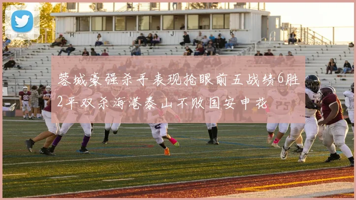 蓉城豪强杀手表现抢眼前五战绩6胜2平双杀海港泰山不败国安申花