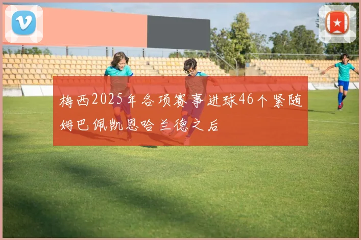 梅西2025年各项赛事进球46个紧随姆巴佩凯恩哈兰德之后
